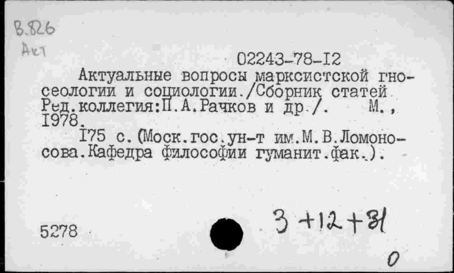 ﻿Ш4>
02243-78-12
Актуальные вопросы марксистской гносеологии и социологии./Сборник статей Ред.коллегия:П,А.Рачков и др./. М., 1978.
175 с. О^оск.гос.ун-т им.М.В.Ломоносова. Кафедра философии гуманит.фак..).
5278
О